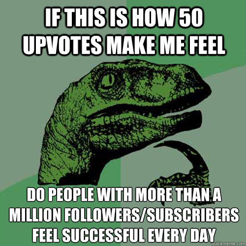 if this is how 50 upvotes make me feel Do people with more than a million followers/subscribers feel successful every day  Philosoraptor