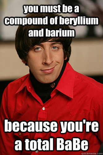 you must be a compound of beryllium and barium because you're a total BaBe - you must be a compound of beryllium and barium because you're a total BaBe  Howard Wolowitz