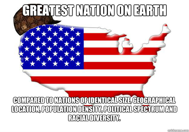 Greatest nation on earth Compared to nations of identical size, geographical location, population density, political spectrum and racial diversity.  Scumbag america