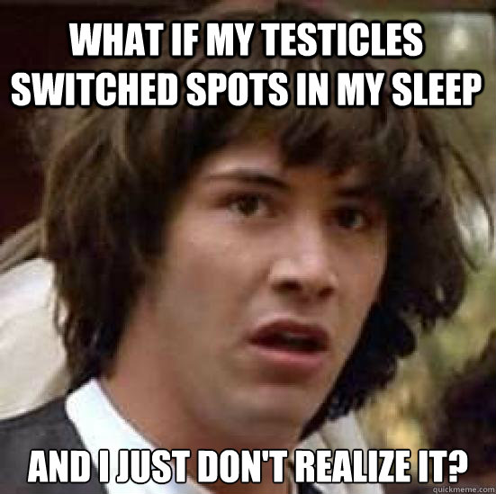 what if my testicles switched spots in my sleep and I just don't realize it?  conspiracy keanu