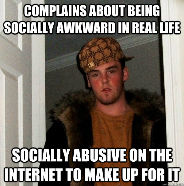 Complains about being socially awkward in real life Socially abusive on the internet to make up for it  Scumbag Steve