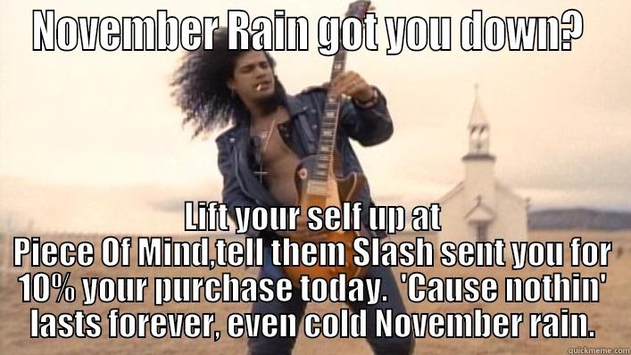 NOVEMBER RAIN GOT YOU DOWN?  LIFT YOUR SELF UP AT PIECE OF MIND,TELL THEM SLASH SENT YOU FOR 10% YOUR PURCHASE TODAY.  'CAUSE NOTHIN' LASTS FOREVER, EVEN COLD NOVEMBER RAIN. Misc