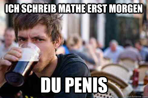 ich schreib mathe erst morgen du penis  Lazy College Senior