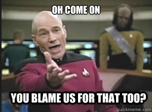 Oh come on You blame us for THAT too?  Annoyed Picard