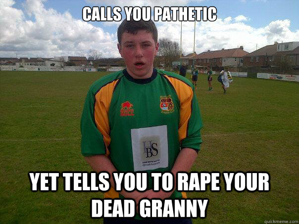 Calls you pathetic yet tells you to rape your dead Granny  