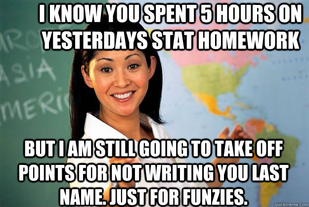 I know you spent 5 hours on yesterdays stat homework but I am still going to take off points for not writing you last name. Just for funzies. - I know you spent 5 hours on yesterdays stat homework but I am still going to take off points for not writing you last name. Just for funzies.  Unhelpful High School Teacher