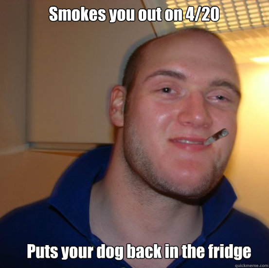 Smokes you out on 4/20 Puts your dog back in the fridge - Smokes you out on 4/20 Puts your dog back in the fridge  Good 10 Guy Greg