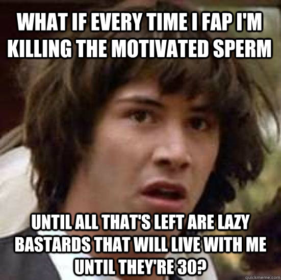 what if every time i fap i'm killing the motivated sperm until all that's left are lazy bastards that will live with me until they're 30?  conspiracy keanu