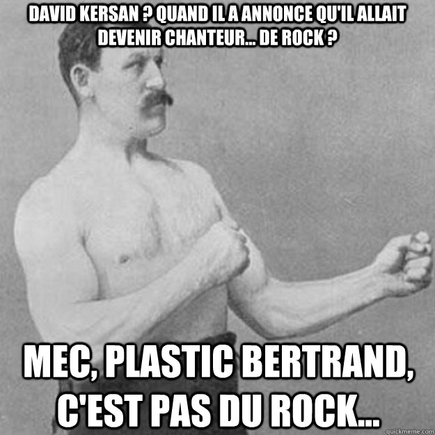 David Kersan ? quand il a annonce qu'il allait devenir chanteur... de rock ? mec, plastic bertrand, c'est pas du rock...   overly manly man