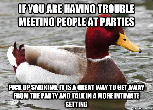 If you are having trouble meeting people at parties pick up smoking. It is a great way to get away from the party and talk in a more intimate setting  