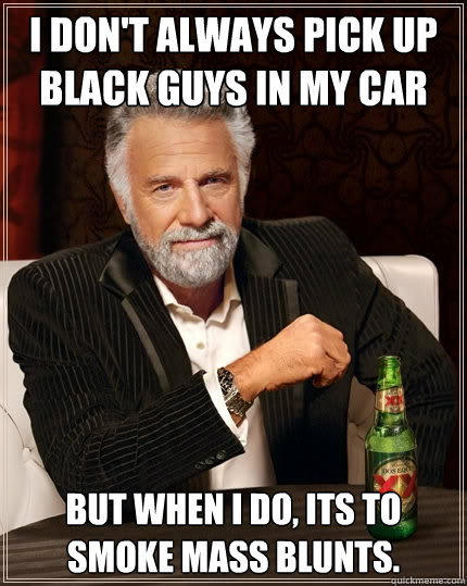 I don't always pick up black guys in my car But when I do, its to smoke mass blunts.  The Most Interesting Man In The World