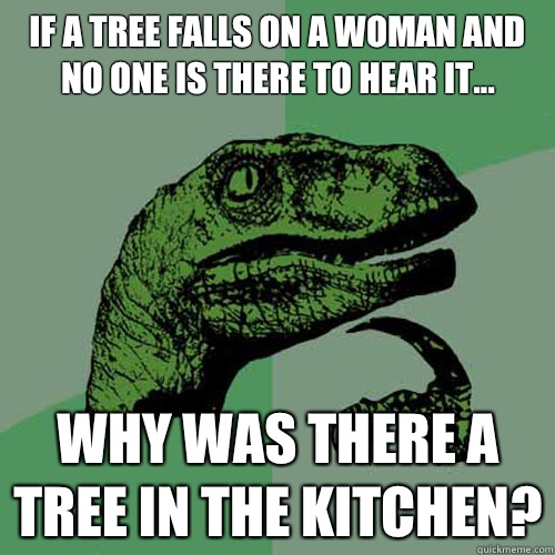 If a tree falls on a woman and no one is there to hear it... Why was there a tree in the kitchen?  Philosoraptor