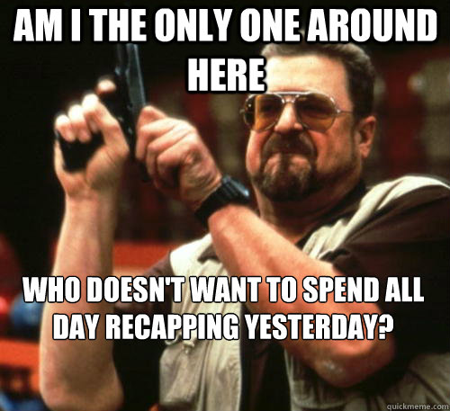 Am i the only one around here WHO DOESN'T WANT TO SPEND ALL DAY RECAPPING YESTERDAY?  