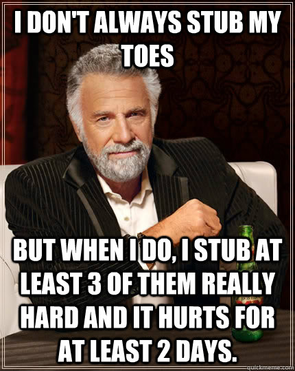 I don't always stub my toes but when I do, I stub at least 3 of them really hard and it hurts for at least 2 days.  The Most Interesting Man In The World