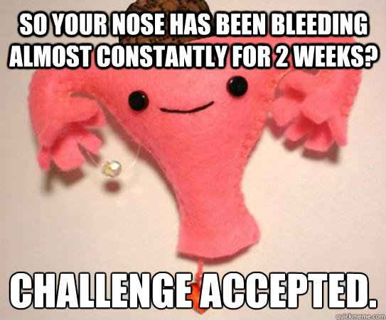 So your nose has been bleeding almost constantly for 2 weeks? Challenge Accepted. 
  Scumbag Uterus