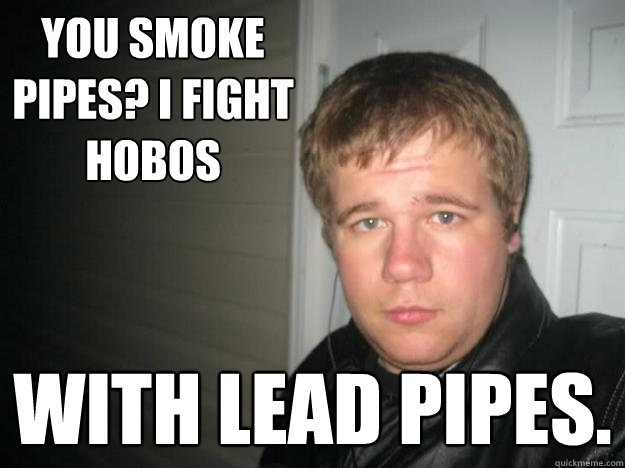 You smoke pipes? I fight hobos With lead pipes.  
