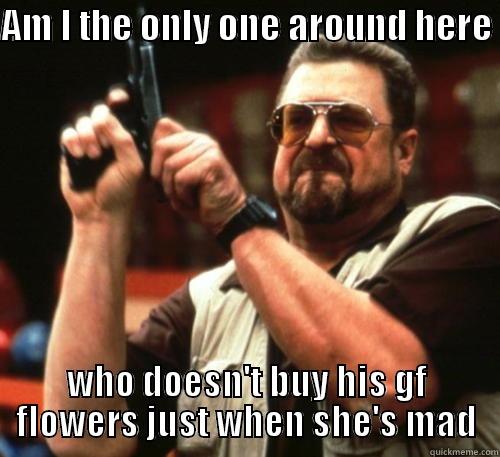 AM I THE ONLY ONE AROUND HERE  WHO DOESN'T BUY HIS GF FLOWERS JUST WHEN SHE'S MAD Am I The Only One Around Here