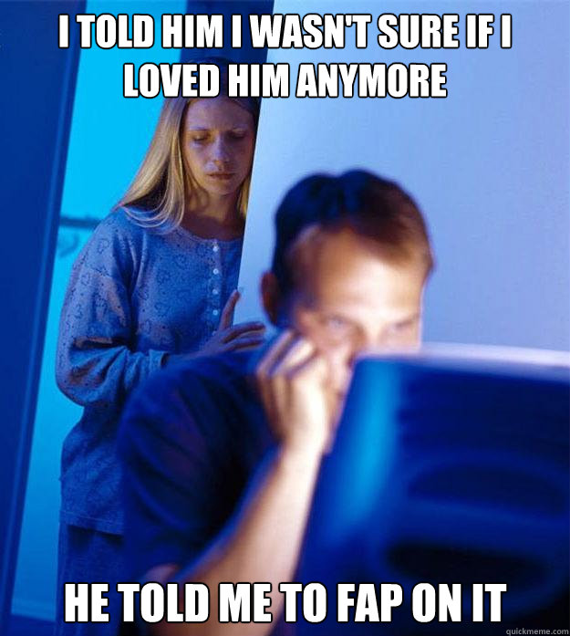 I told him I wasn't sure if I loved him anymore he told me to fap on it  Redditors Wife