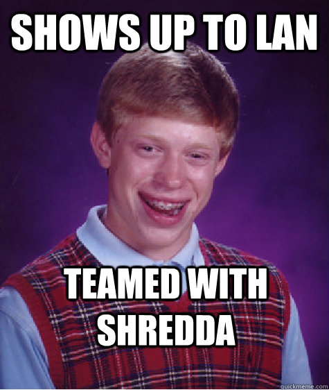 Shows up to LAN teamed with shredda  Bad Luck Brian