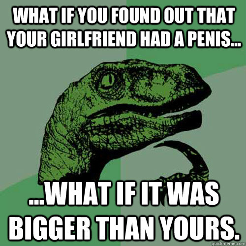 What if you found out that your girlfriend had a penis... ...what if it was bigger than yours.  Philosoraptor