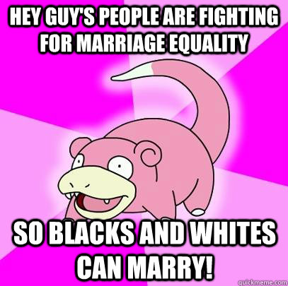 Hey guy's people are fighting for marriage equality so blacks and whites can marry!  Slowpoke