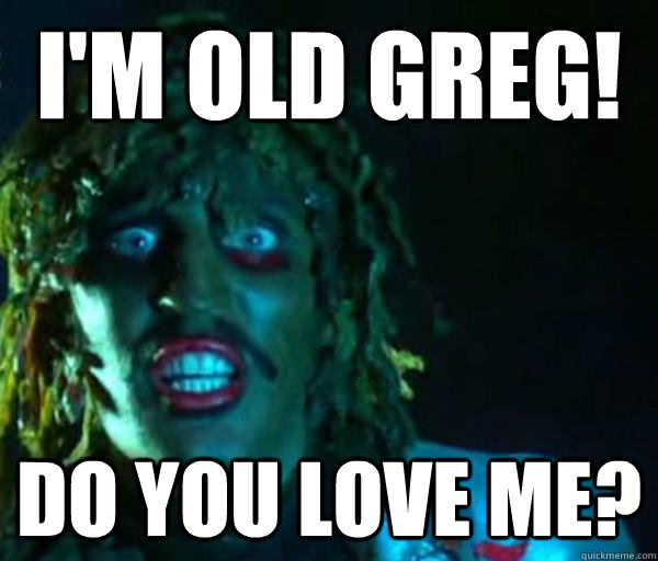 I'm old greg! Do you love me?  