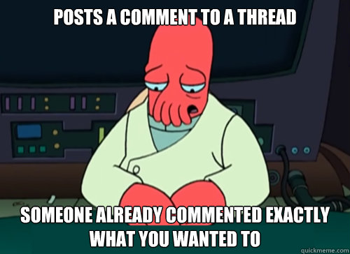 Posts a comment to a thread someone already commented exactly what you wanted to  sad zoidberg