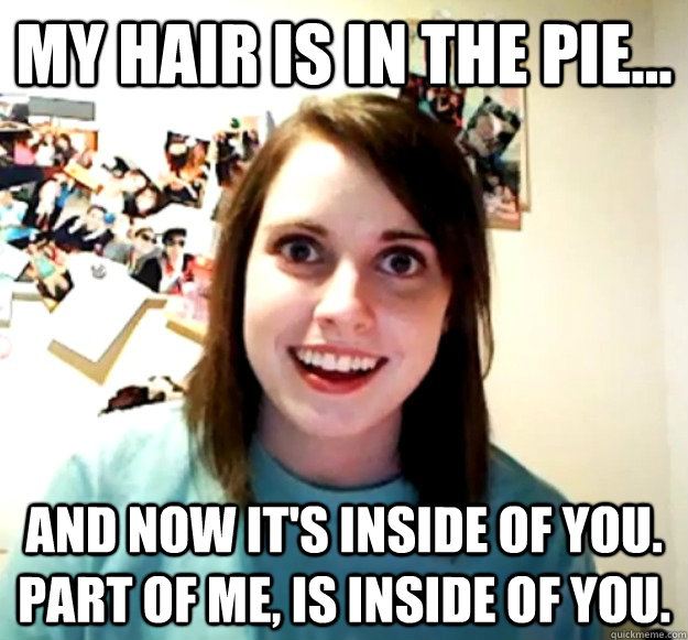 My hair is in the pie... And now it's inside of you. Part of me, is inside of you. - My hair is in the pie... And now it's inside of you. Part of me, is inside of you.  Overly Attached Girlfriend