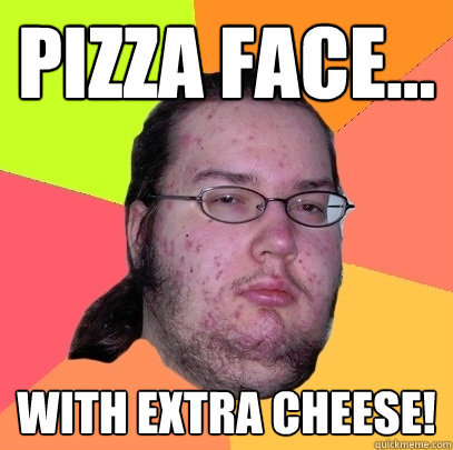 Pizza face... with extra cheese! - Pizza face... with extra cheese!  Butthurt Dweller