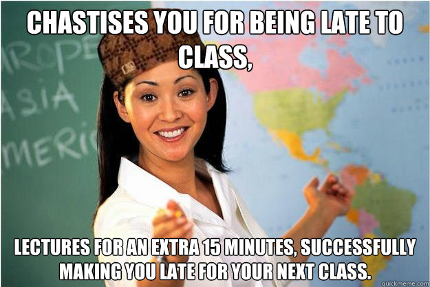 Chastises you for being late to class, Lectures for an extra 15 minutes, successfully making you late for your next class.  Scumbag Teacher