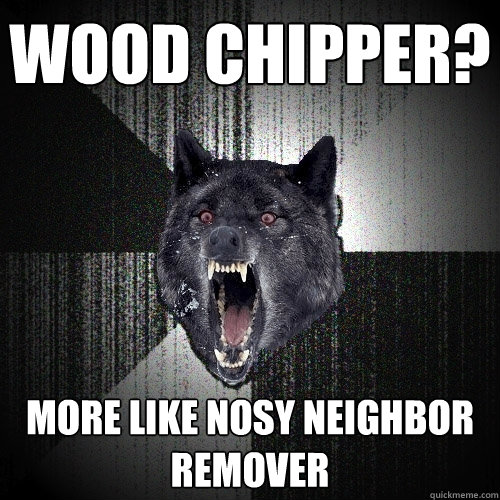 wood chipper? more like nosy neighbor remover  Insanity Wolf