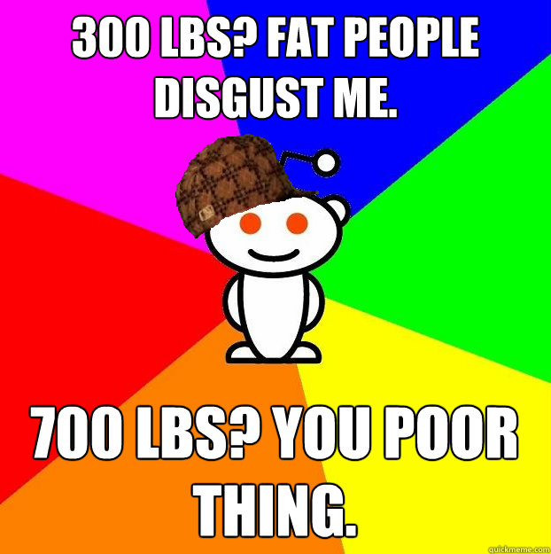 300 lbs? Fat people disgust me. 700 lbs? You poor thing. - 300 lbs? Fat people disgust me. 700 lbs? You poor thing.  Scumbag Redditor