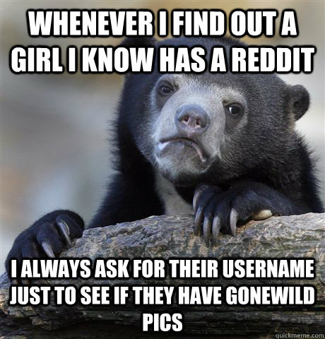 Whenever i find out a girl i know has a reddit I always ask for their username just to see if they have gonewild pics  Confession Bear