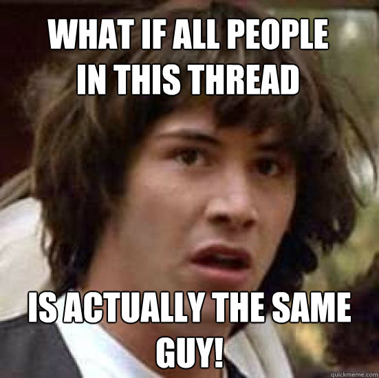 what if all people 
in this thread is actually the same 
guy! - what if all people 
in this thread is actually the same 
guy!  conspiracy keanu