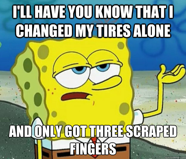 I'll have you know that I changed my tires alone And only got three scraped fingers  Tough Spongebob