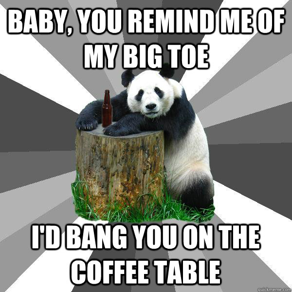 baby, You remind me of my big toe  i'd bang you on the coffee table  Pickup-Line Panda