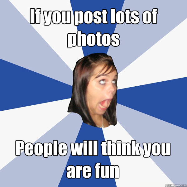 If you post lots of photos People will think you are fun - If you post lots of photos People will think you are fun  Annoying Facebook Girl