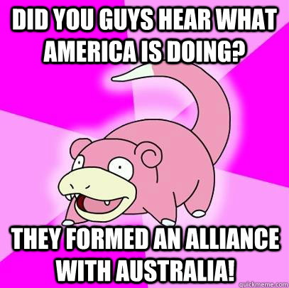 Did you guys hear what America is doing? They formed an alliance with Australia!  - Did you guys hear what America is doing? They formed an alliance with Australia!   Slowpoke