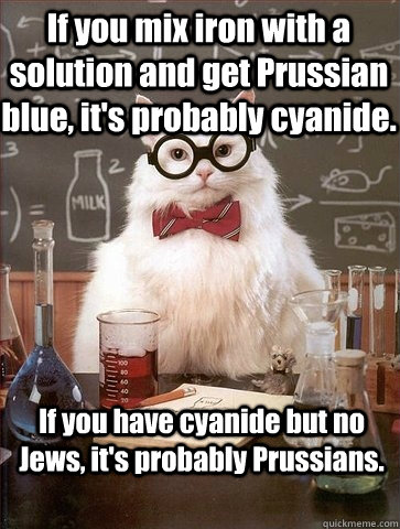 If you mix iron with a solution and get Prussian blue, it's probably cyanide. If you have cyanide but no Jews, it's probably Prussians.   Chemistry Cat