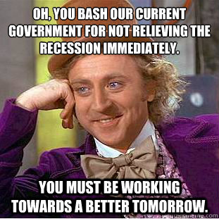 Oh, you bash our current government for not relieving the recession immediately.  You must be working towards a better tomorrow.   Condescending Wonka