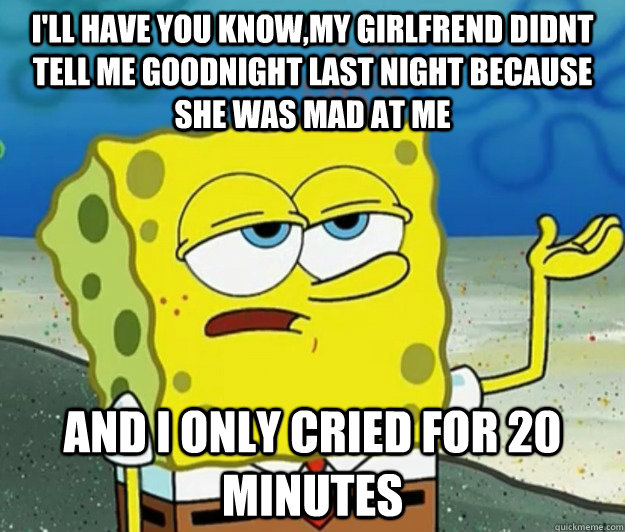 I'll have you know,my girlfrend didnt tell me goodnight last night because she was mad at me And I only cried for 20 minutes  Tough Spongebob