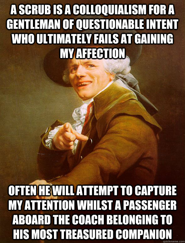 a scrub is a colloquialism for a gentleman of questionable intent who ultimately fails at gaining my affection  often he will attempt to capture my attention whilst a passenger aboard the coach belonging to his most treasured companion  Joseph Ducreux