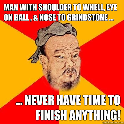 man with shoulder to whell, eye on ball , & nose to grindstone ... ... never have time to finish anything!  Confucius says