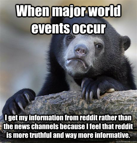 When major world events occur I get my information from reddit rather than the news channels because I feel that reddit is more truthful and way more informative.   Confession Bear