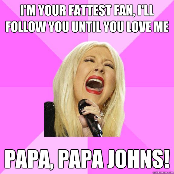 I'm your fattest fan, I'll follow you until you love me Papa, Papa Johns!  Wrong Lyrics Christina