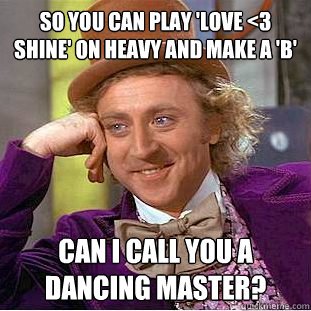 So you can play 'Love <3 Shine' on heavy and make a 'B' Can I call you a dancing master?  Condescending Wonka