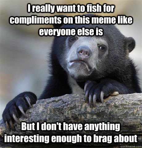 I really want to fish for compliments on this meme like everyone else is But I don't have anything interesting enough to brag about - I really want to fish for compliments on this meme like everyone else is But I don't have anything interesting enough to brag about  Confession Bear