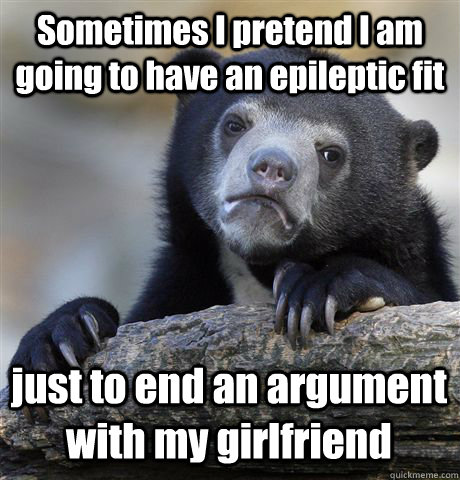 Sometimes I pretend I am going to have an epileptic fit just to end an argument with my girlfriend  Confession Bear