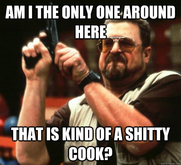 am I the only one around here that is kind of a shitty cook?  Angry Walter