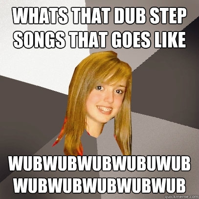 Whats that dub step songs that goes like WUBWUBWUBWUBUWUBWUBWUBWUBWUBWUB  Musically Oblivious 8th Grader